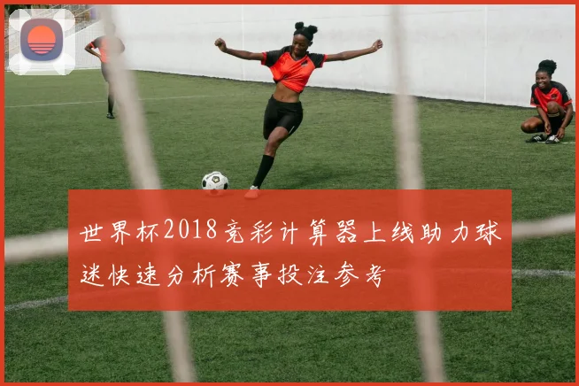 世界杯2018竞彩计算器上线助力球迷快速分析赛事投注参考