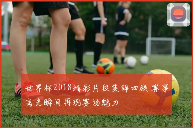 世界杯2018精彩片段集锦回顾 赛事高光瞬间再现赛场魅力