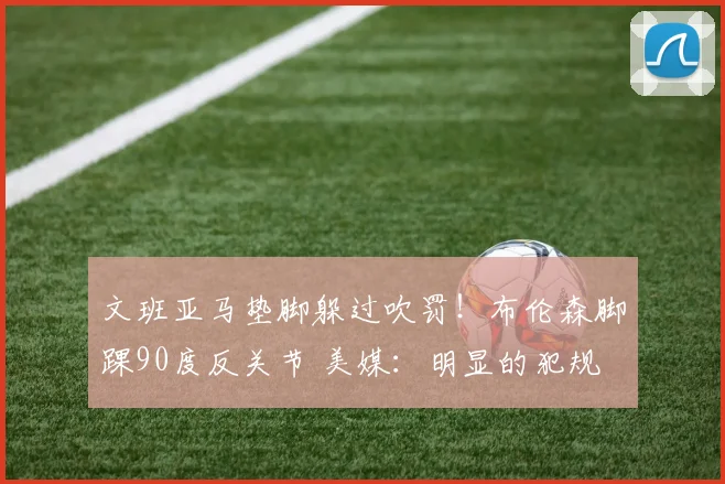 文班亚马垫脚躲过吹罚！布伦森脚踝90度反关节 美媒：明显的犯规