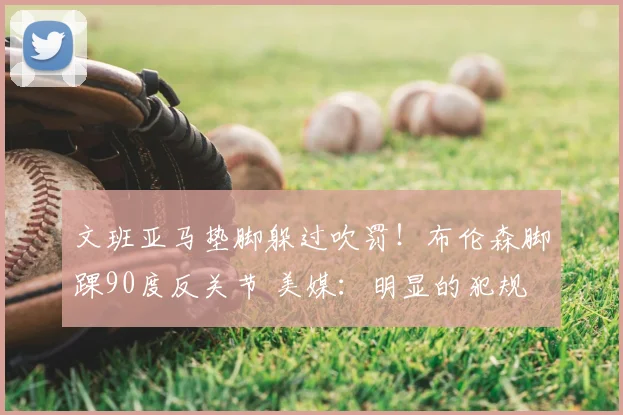 文班亚马垫脚躲过吹罚!布伦森脚踝90度反关节 美媒:明显的犯规